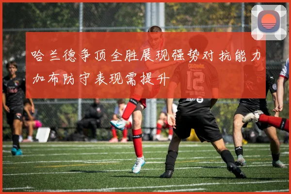 哈兰德争顶全胜展现强势对抗能力加布防守表现需提升