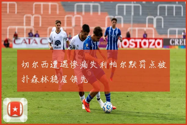 切尔西遭遇惨痛失利帕尔默罚点被扑森林稳居领先