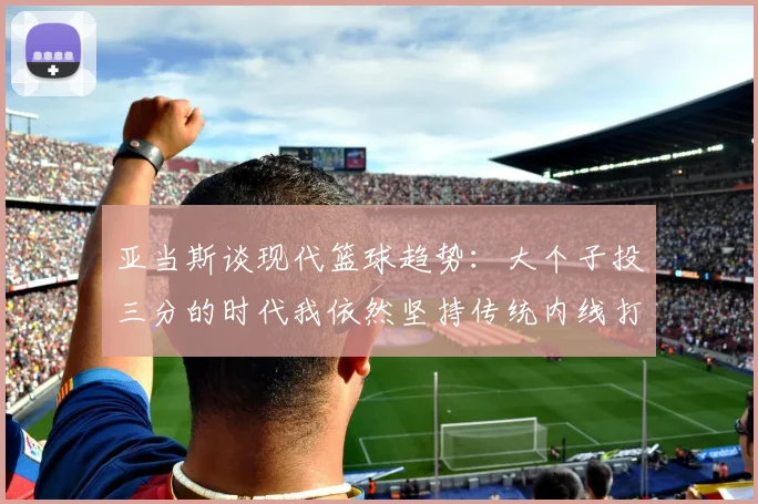 亚当斯谈现代篮球趋势：大个子投三分的时代我依然坚持传统内线打法