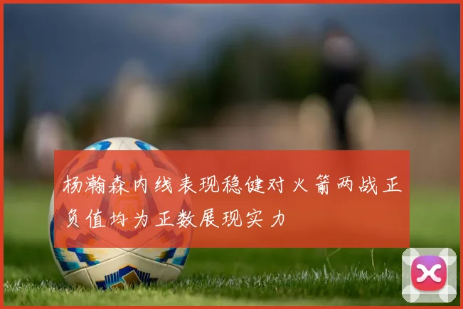 杨瀚森内线表现稳健对火箭两战正负值均为正数展现实力