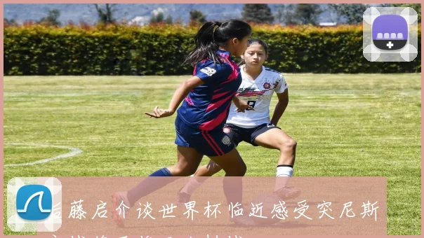 后藤启介谈世界杯临近感受突尼斯之战将面临巨大挑战