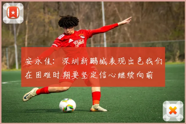 安永佳：深圳新鹏城表现出色我们在困难时期要坚定信心继续向前