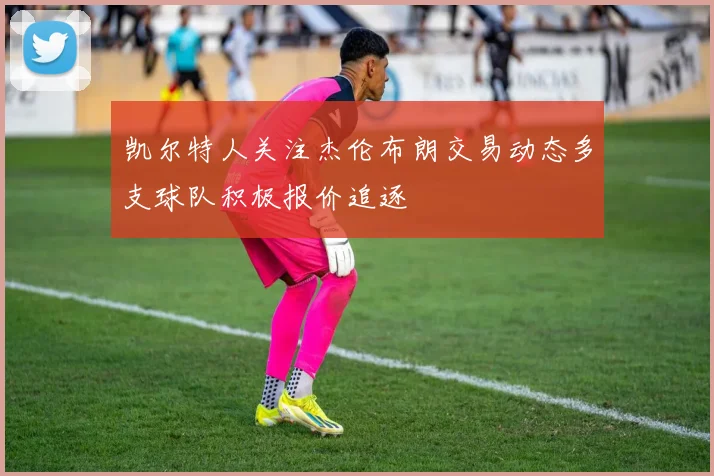 凯尔特人关注杰伦布朗交易动态多支球队积极报价追逐