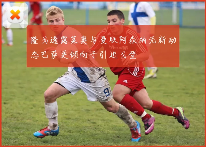 隆戈透露莱奥与曼联阿森纳无新动态巴萨更倾向于引进戈登