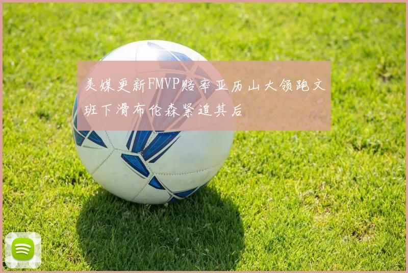 美媒更新FMVP赔率亚历山大领跑文班下滑布伦森紧追其后