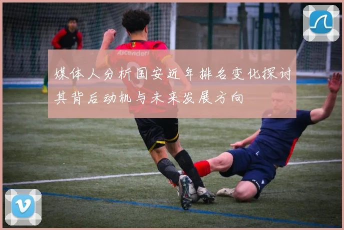 媒体人分析国安近年排名变化探讨其背后动机与未来发展方向