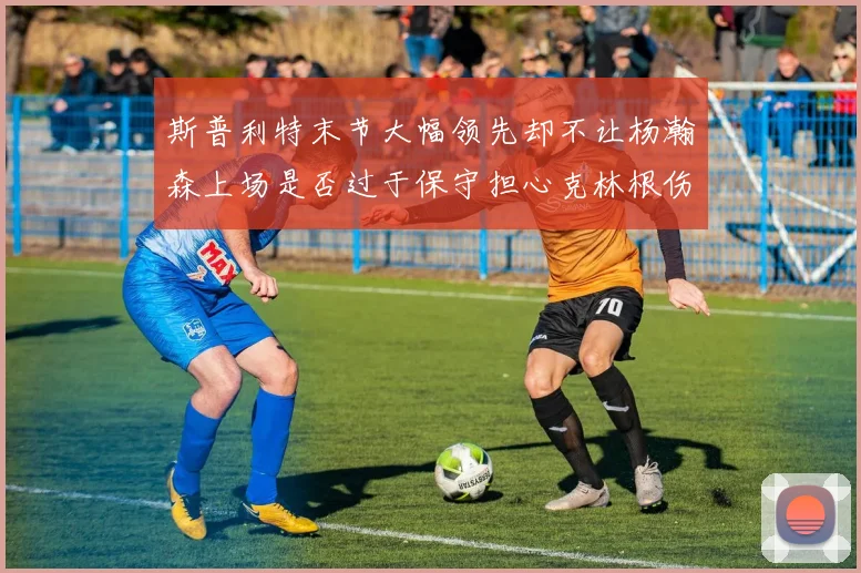 斯普利特末节大幅领先却不让杨瀚森上场是否过于保守担心克林根伤情吗