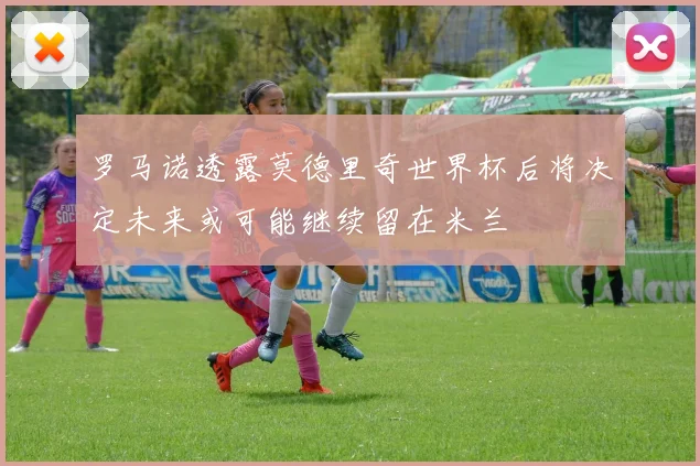 罗马诺透露莫德里奇世界杯后将决定未来或可能继续留在米兰
