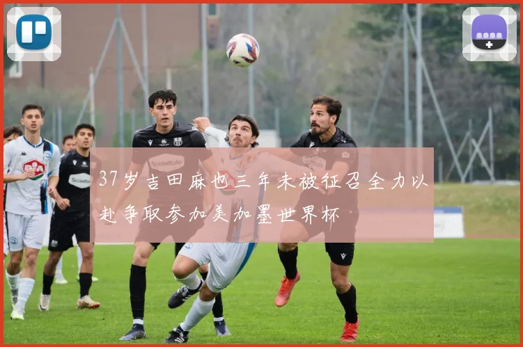 37岁吉田麻也三年未被征召全力以赴争取参加美加墨世界杯