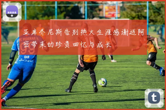 亚库乔尼斯告别热火生涯感谢迈阿密带来的珍贵回忆与成长