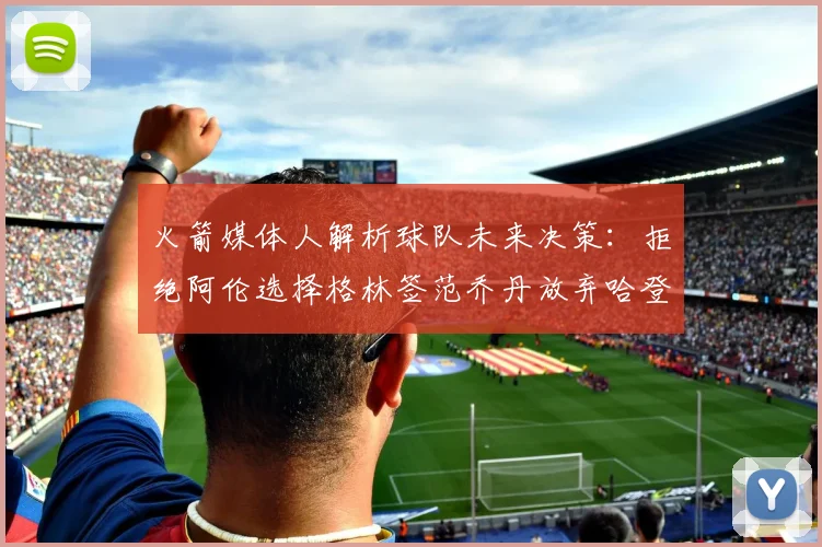 火箭媒体人解析球队未来决策：拒绝阿伦选择格林签范乔丹放弃哈登