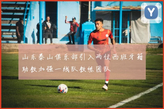 山东泰山俱乐部引入两位西班牙籍助教加强一线队教练团队