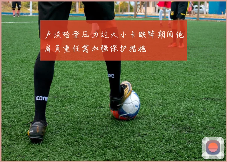 卢谈哈登压力过大小卡缺阵期间他肩负重任需加强保护措施
