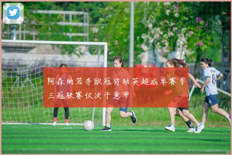 阿森纳若夺欧冠将助英超成单赛季三冠联赛仅次于意甲