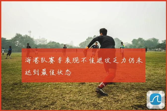 海港队赛季表现不佳进攻乏力仍未达到最佳状态