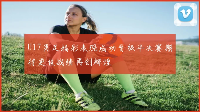 U17男足精彩表现成功晋级半决赛期待更佳战绩再创辉煌