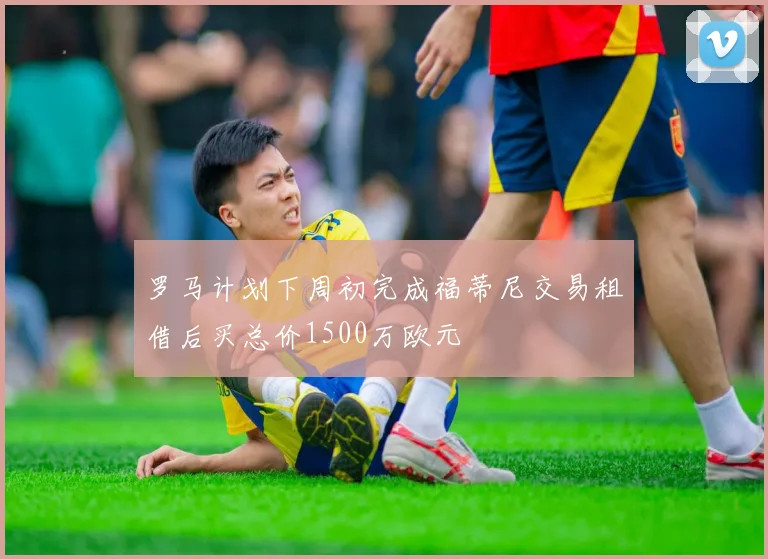 罗马计划下周初完成福蒂尼交易租借后买总价1500万欧元